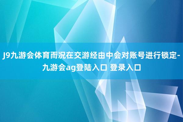 J9九游会体育而况在交游经由中会对账号进行锁定-九游会ag登陆入口 登录入口