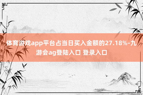 体育游戏app平台占当日买入金额的27.18%-九游会ag登陆入口 登录入口