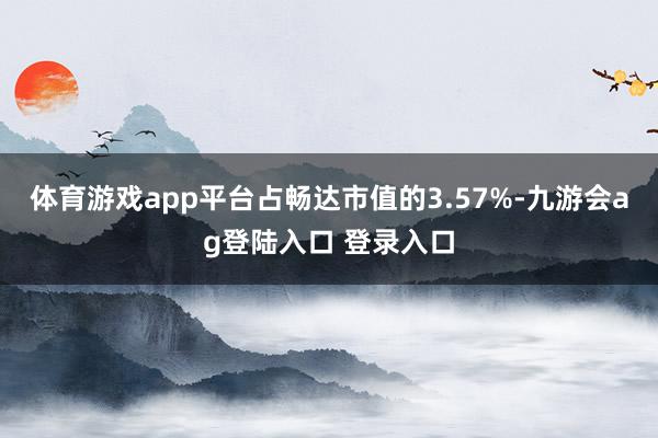 体育游戏app平台占畅达市值的3.57%-九游会ag登陆入口 登录入口