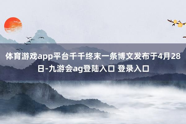 体育游戏app平台千千终末一条博文发布于4月28日-九游会ag登陆入口 登录入口
