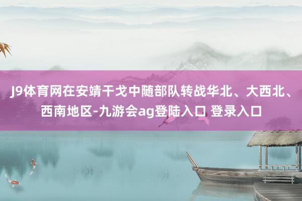 J9体育网在安靖干戈中随部队转战华北、大西北、西南地区-九游会ag登陆入口 登录入口