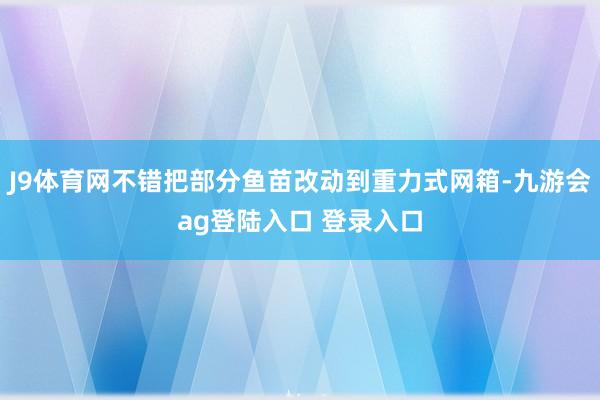 J9体育网不错把部分鱼苗改动到重力式网箱-九游会ag登陆入口 登录入口
