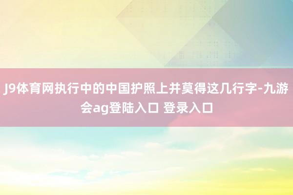 J9体育网执行中的中国护照上并莫得这几行字-九游会ag登陆入口 登录入口