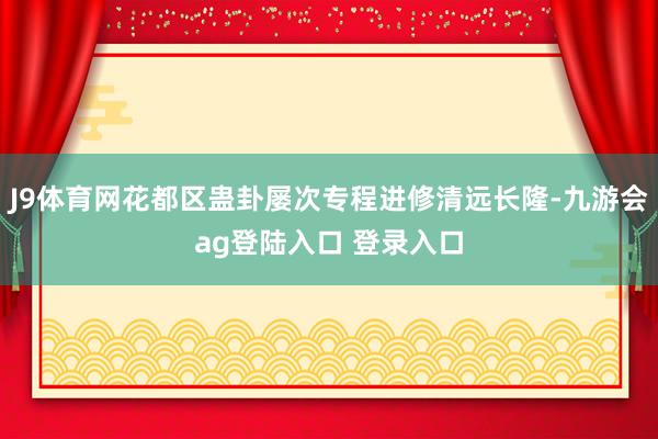 J9体育网花都区蛊卦屡次专程进修清远长隆-九游会ag登陆入口 登录入口