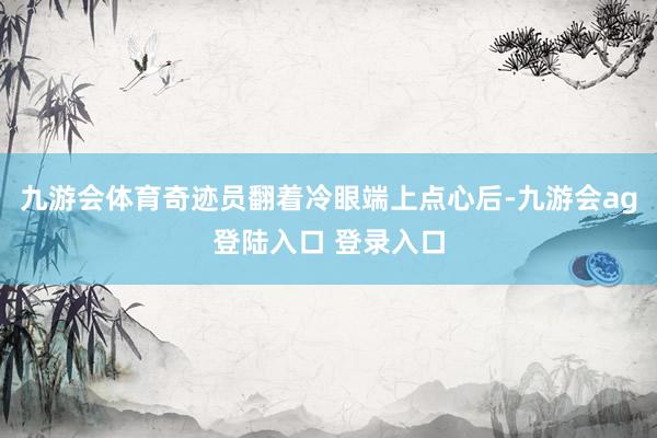 九游会体育奇迹员翻着冷眼端上点心后-九游会ag登陆入口 登录入口