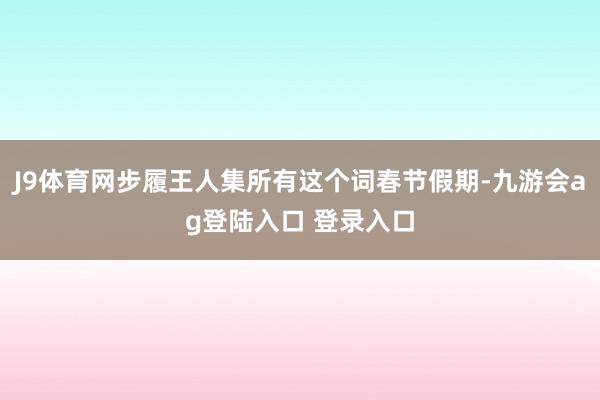 J9体育网步履王人集所有这个词春节假期-九游会ag登陆入口 登录入口