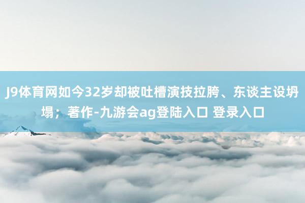 J9体育网如今32岁却被吐槽演技拉胯、东谈主设坍塌；著作-九游会ag登陆入口 登录入口