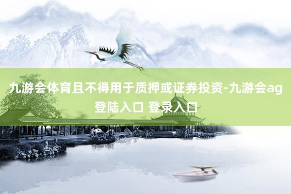 九游会体育且不得用于质押或证券投资-九游会ag登陆入口 登录入口