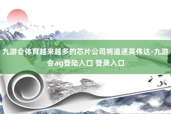 九游会体育越来越多的芯片公司将追逐英伟达-九游会ag登陆入口 登录入口