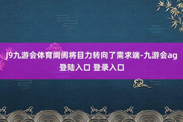 J9九游会体育阛阓将目力转向了需求端-九游会ag登陆入口 登录入口