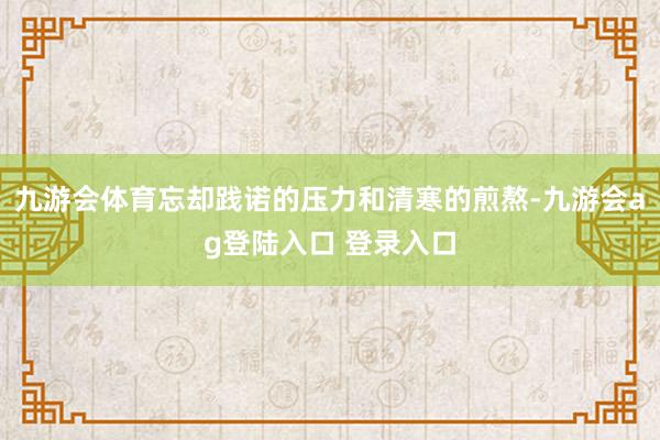 九游会体育忘却践诺的压力和清寒的煎熬-九游会ag登陆入口 登录入口