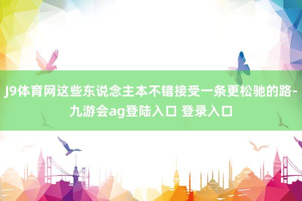 J9体育网这些东说念主本不错接受一条更松驰的路-九游会ag登陆入口 登录入口