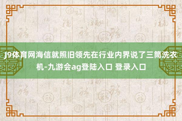 J9体育网海信就照旧领先在行业内界说了三筒洗衣机-九游会ag登陆入口 登录入口