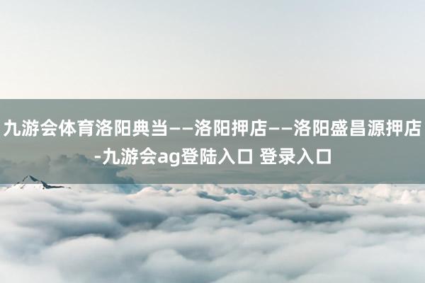 九游会体育洛阳典当——洛阳押店——洛阳盛昌源押店-九游会ag登陆入口 登录入口