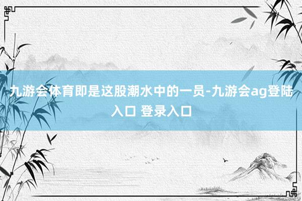 九游会体育即是这股潮水中的一员-九游会ag登陆入口 登录入口