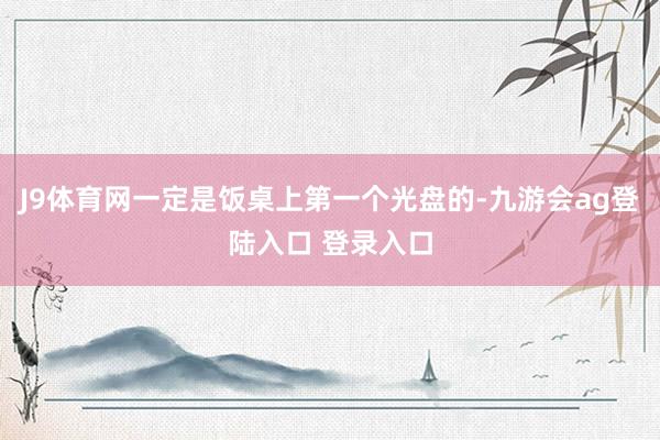J9体育网一定是饭桌上第一个光盘的-九游会ag登陆入口 登录入口