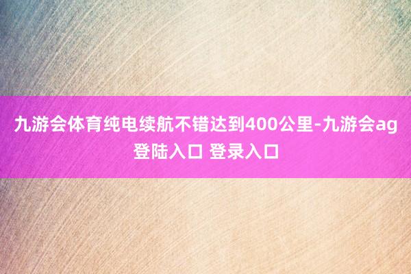 九游会体育纯电续航不错达到400公里-九游会ag登陆入口 登录入口