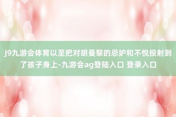 J9九游会体育以至把对胡曼黎的忌妒和不悦投射到了孩子身上-九游会ag登陆入口 登录入口
