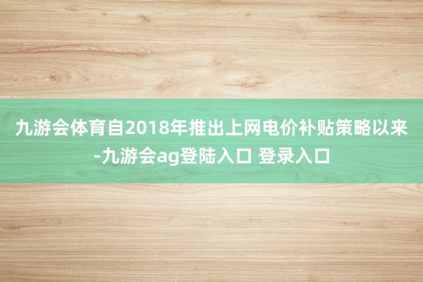 九游会体育　　自2018年推出上网电价补贴策略以来-九游会ag登陆入口 登录入口