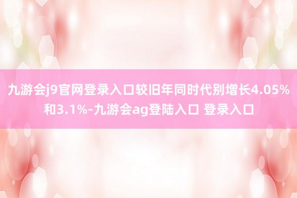 九游会j9官网登录入口较旧年同时代别增长4.05%和3.1%-九游会ag登陆入口 登录入口
