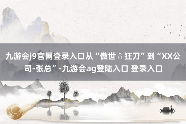 九游会j9官网登录入口从“傲世♂狂刀”到“XX公司-张总”-九游会ag登陆入口 登录入口