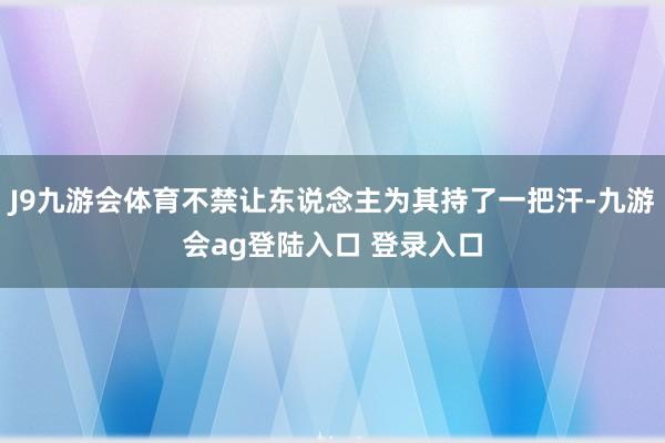 J9九游会体育不禁让东说念主为其持了一把汗-九游会ag登陆入口 登录入口