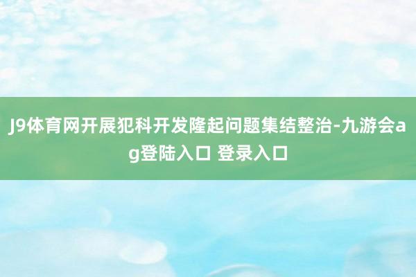 J9体育网开展犯科开发隆起问题集结整治-九游会ag登陆入口 登录入口