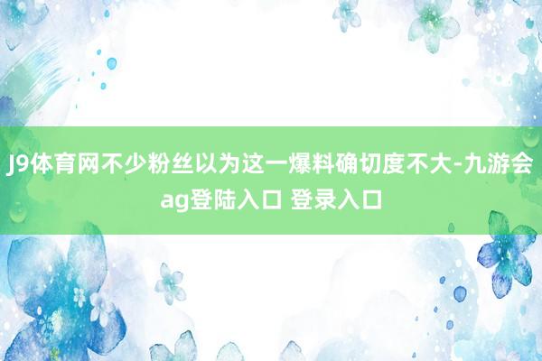 J9体育网不少粉丝以为这一爆料确切度不大-九游会ag登陆入口 登录入口