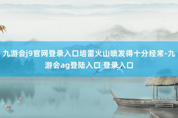 九游会j9官网登录入口培雷火山喷发得十分经常-九游会ag登陆入口 登录入口