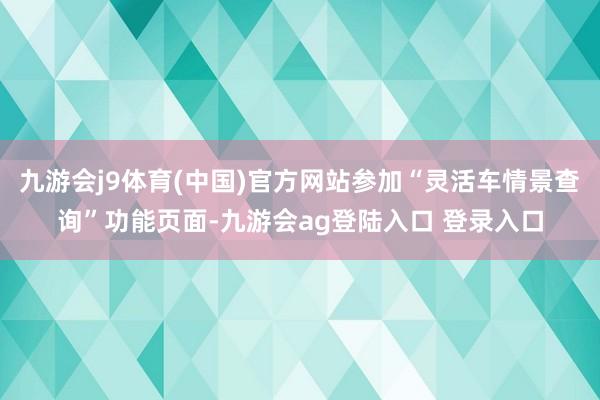 九游会j9体育(中国)官方网站参加“灵活车情景查询”功能页面-九游会ag登陆入口 登录入口