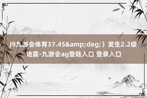 J9九游会体育37.45&deg;）发生2.2级地震-九游会ag登陆入口 登录入口