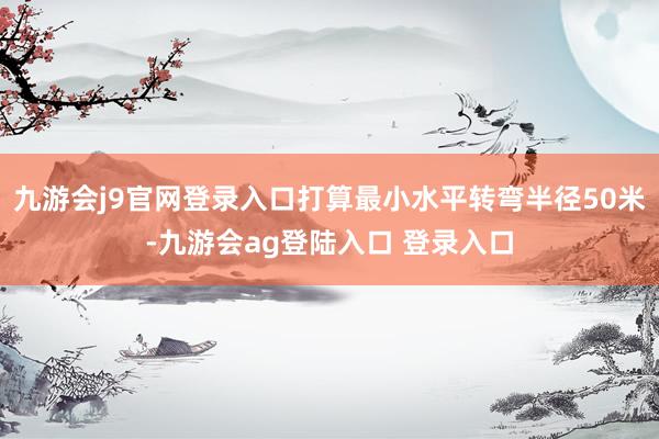 九游会j9官网登录入口打算最小水平转弯半径50米-九游会ag登陆入口 登录入口
