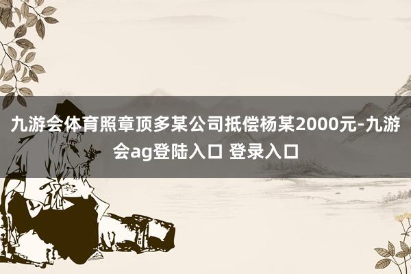 九游会体育照章顶多某公司抵偿杨某2000元-九游会ag登陆入口 登录入口