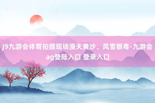 J9九游会体育拍摄现场漫天黄沙、风雪狠毒-九游会ag登陆入口 登录入口