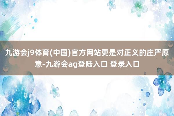 九游会j9体育(中国)官方网站更是对正义的庄严原意-九游会ag登陆入口 登录入口