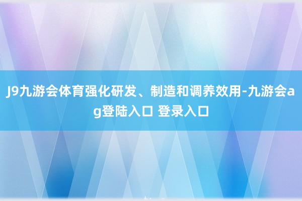 J9九游会体育强化研发、制造和调养效用-九游会ag登陆入口 登录入口