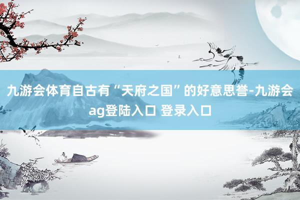 九游会体育自古有“天府之国”的好意思誉-九游会ag登陆入口 登录入口