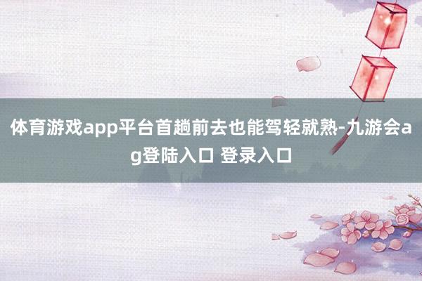 体育游戏app平台首趟前去也能驾轻就熟-九游会ag登陆入口 登录入口