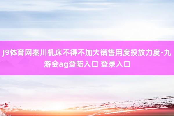 J9体育网秦川机床不得不加大销售用度投放力度-九游会ag登陆入口 登录入口
