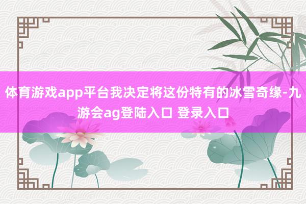 体育游戏app平台我决定将这份特有的冰雪奇缘-九游会ag登陆入口 登录入口