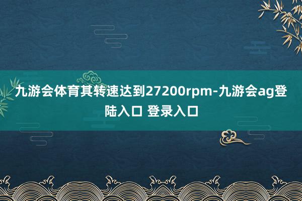 九游会体育其转速达到27200rpm-九游会ag登陆入口 登录入口