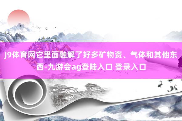 J9体育网它里面融解了好多矿物资、气体和其他东西-九游会ag登陆入口 登录入口