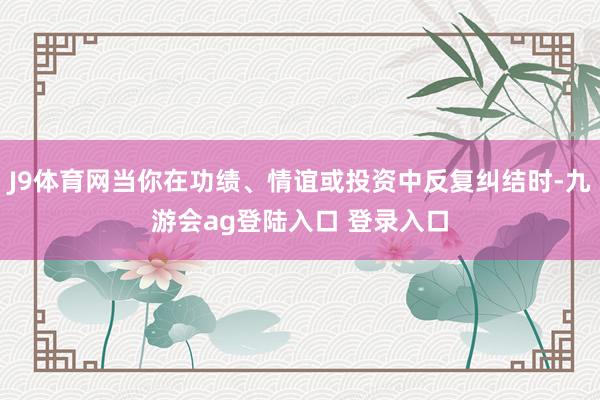 J9体育网当你在功绩、情谊或投资中反复纠结时-九游会ag登陆入口 登录入口