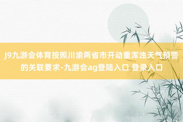 J9九游会体育按照川渝两省市开动重浑浊天气预警的关联要求-九游会ag登陆入口 登录入口
