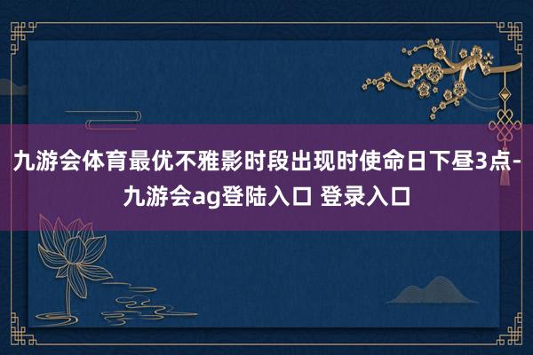 九游会体育最优不雅影时段出现时使命日下昼3点-九游会ag登陆入口 登录入口