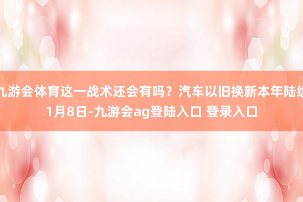 九游会体育这一战术还会有吗？汽车以旧换新本年陆续　　1月8日-九游会ag登陆入口 登录入口