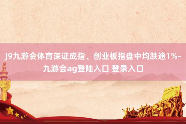J9九游会体育深证成指、创业板指盘中均跌逾1%-九游会ag登陆入口 登录入口