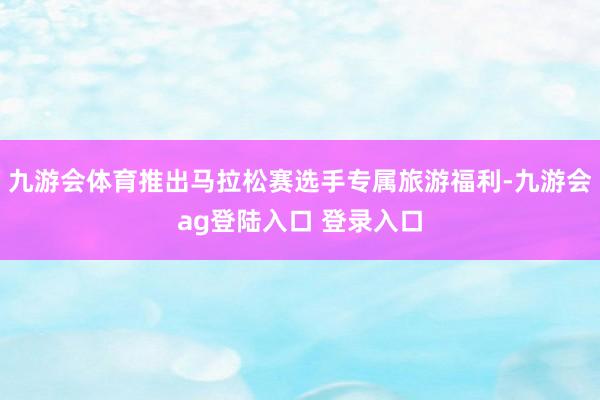 九游会体育推出马拉松赛选手专属旅游福利-九游会ag登陆入口 登录入口
