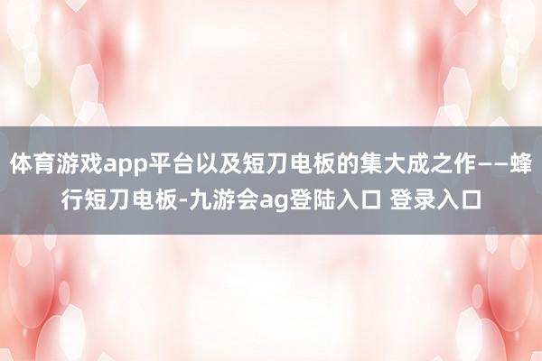 体育游戏app平台以及短刀电板的集大成之作——蜂行短刀电板-九游会ag登陆入口 登录入口