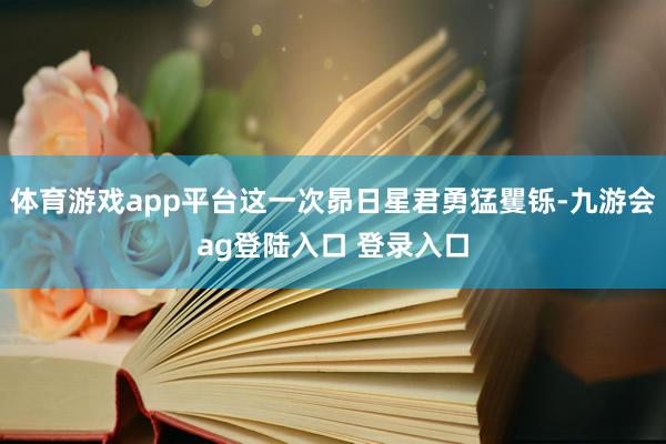 体育游戏app平台这一次昴日星君勇猛矍铄-九游会ag登陆入口 登录入口